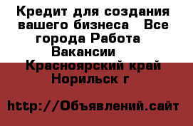 Кредит для создания вашего бизнеса - Все города Работа » Вакансии   . Красноярский край,Норильск г.